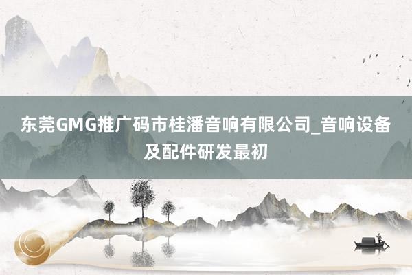 东莞GMG推广码市桂潘音响有限公司_音响设备及配件研发最初