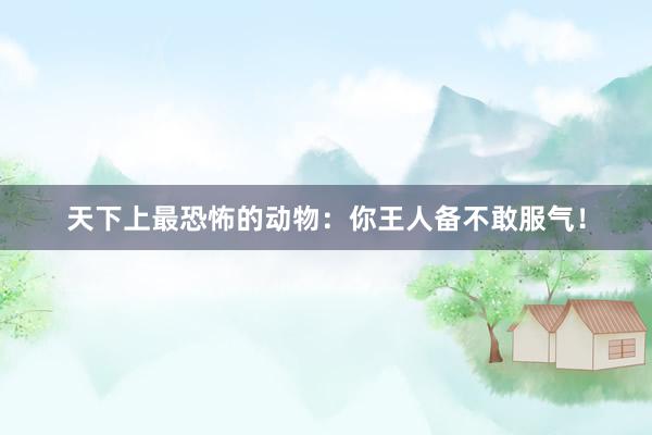 天下上最恐怖的动物：你王人备不敢服气！